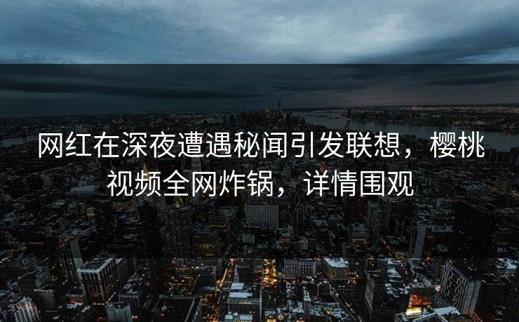 网红在深夜遭遇秘闻引发联想，樱桃视频全网炸锅，详情围观
