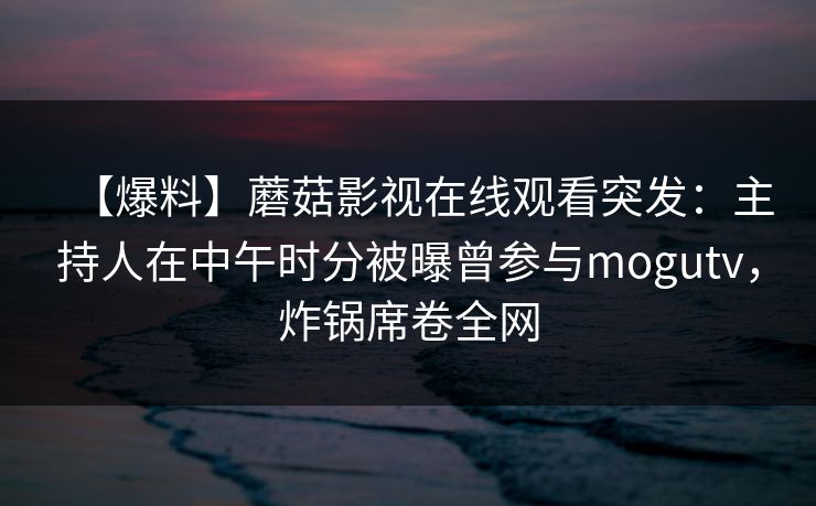 【爆料】蘑菇影视在线观看突发:主持人在中午时分被曝曾参与mogutv,炸锅席卷全网 【爆料】蘑菇影视在线观看突发:主持人在中午时分被曝曾参与mogutv,炸锅席卷全网