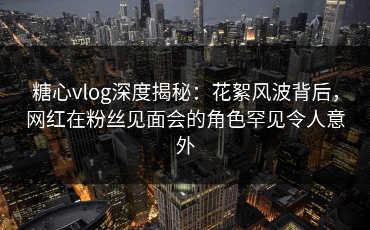 糖心vlog深度揭秘:花絮风波背后,网红在粉丝见面会的角色罕见令人意外 糖心vlog深度揭秘:花絮风波背后,网红在粉丝见面会的角色罕见令人意外