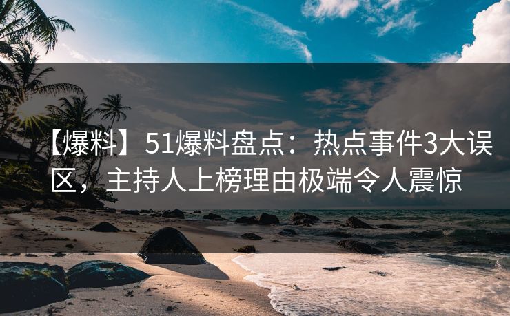 【爆料】51爆料盘点：热点事件3大误区，主持人上榜理由极端令人震惊