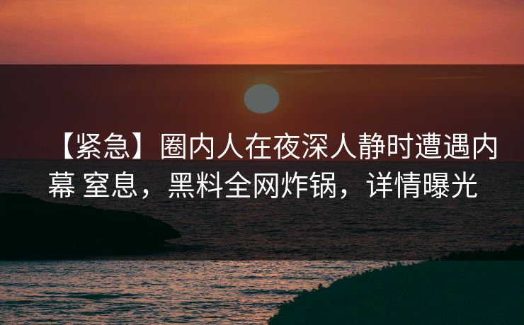 【紧急】圈内人在夜深人静时遭遇内幕 窒息,黑料全网炸锅,详情曝光 【紧急】圈内人在夜深人静时遭遇内幕 窒息,黑料全网炸锅,详情曝光