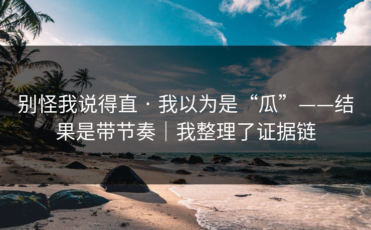 别怪我说得直 · 我以为是“瓜”——结果是带节奏|我整理了证据链 别怪我说得直 · 我以为是“瓜”——结果是带节奏|我整理了证据链