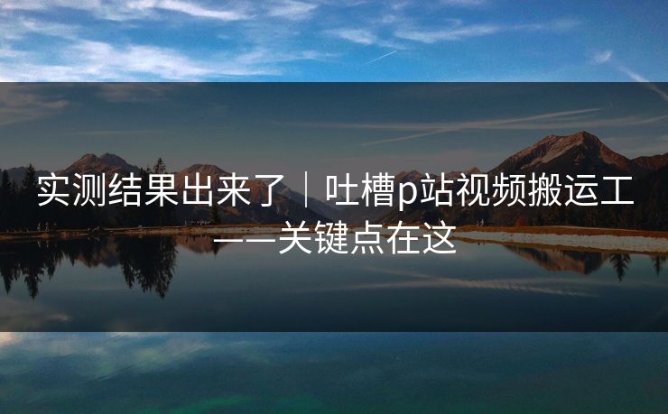 实测结果出来了|吐槽p站视频搬运工——关键点在这 实测结果出来了|吐槽p站视频搬运工——关键点在这