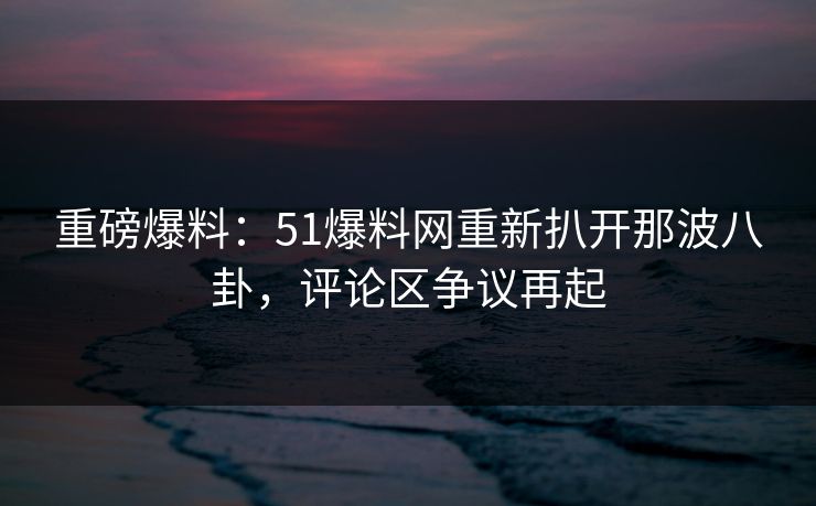 重磅爆料：51爆料网重新扒开那波八卦，评论区争议再起