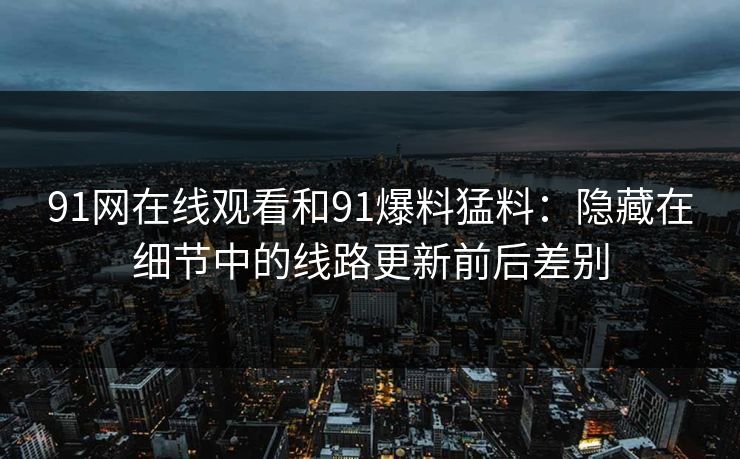 91网在线观看和91爆料猛料：隐藏在细节中的线路更新前后差别
